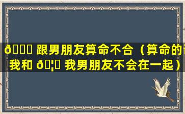 🐒 跟男朋友算命不合（算命的说我和 🦉 我男朋友不会在一起）